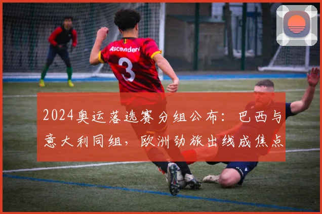 2024奥运落选赛分组公布：巴西与意大利同组，欧洲劲旅出线成焦点